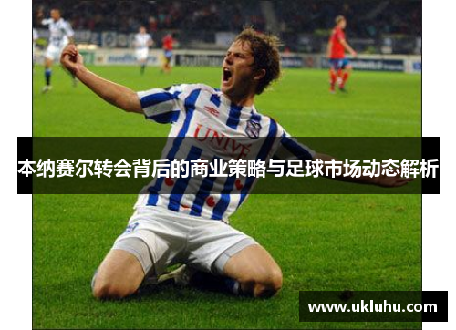 本纳赛尔转会背后的商业策略与足球市场动态解析