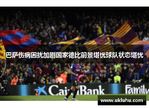 巴萨伤病困扰加剧国家德比前景堪忧球队状态堪忧