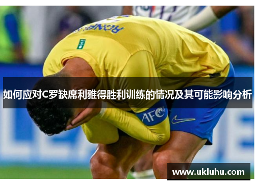 如何应对C罗缺席利雅得胜利训练的情况及其可能影响分析