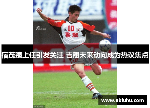 宿茂臻上任引发关注 吉翔未来动向成为热议焦点