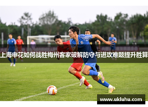 上海申花如何战胜梅州客家破解防守与进攻难题提升胜算