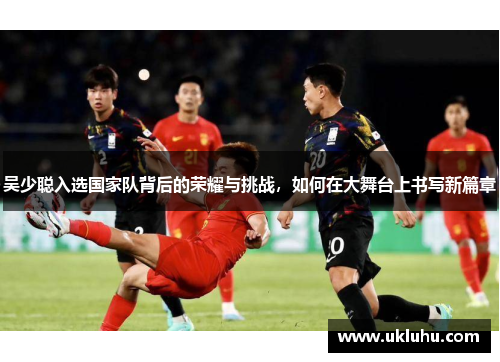 吴少聪入选国家队背后的荣耀与挑战，如何在大舞台上书写新篇章