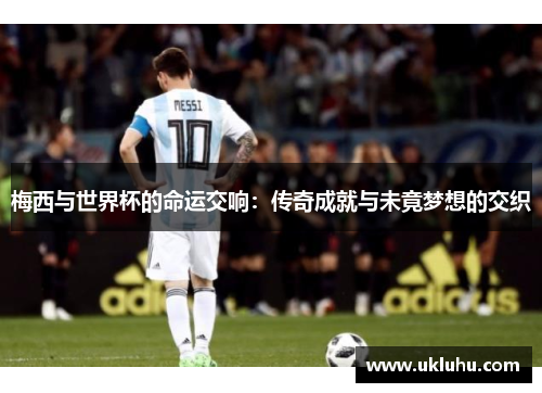 梅西与世界杯的命运交响：传奇成就与未竟梦想的交织