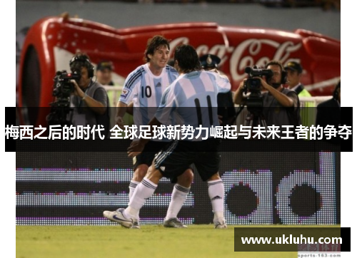 梅西之后的时代 全球足球新势力崛起与未来王者的争夺