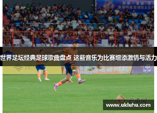 世界足坛经典足球歌曲盘点 这些音乐为比赛增添激情与活力