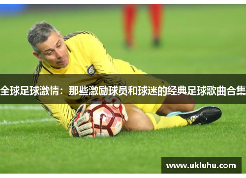 全球足球激情：那些激励球员和球迷的经典足球歌曲合集