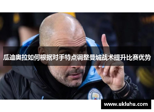 瓜迪奥拉如何根据对手特点调整曼城战术提升比赛优势