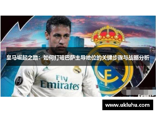 皇马崛起之路：如何打破巴萨主导地位的关键步骤与战略分析