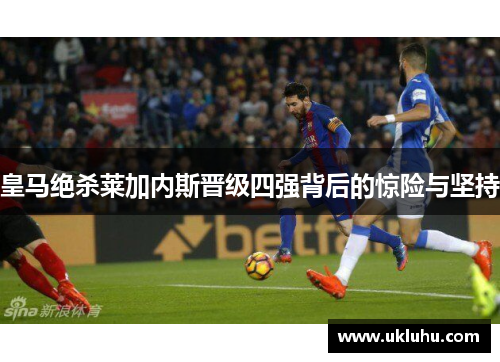皇马绝杀莱加内斯晋级四强背后的惊险与坚持