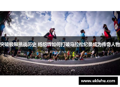 突破极限挑战历史 杨绍辉如何打破马拉松纪录成为传奇人物