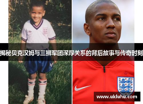 揭秘贝克汉姆与三狮军团深厚关系的背后故事与传奇时刻