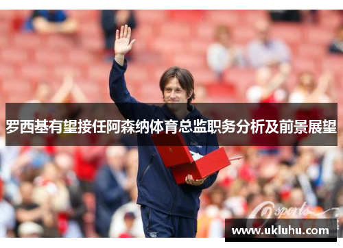 罗西基有望接任阿森纳体育总监职务分析及前景展望