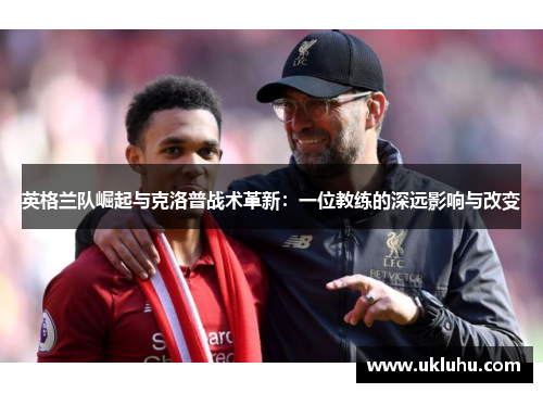 英格兰队崛起与克洛普战术革新：一位教练的深远影响与改变