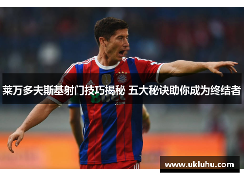 莱万多夫斯基射门技巧揭秘 五大秘诀助你成为终结者