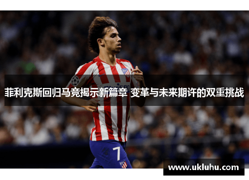 菲利克斯回归马竞揭示新篇章 变革与未来期许的双重挑战