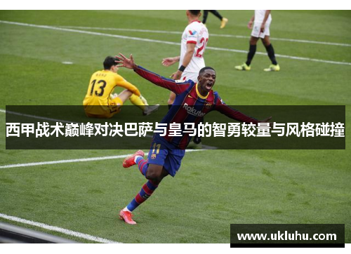 西甲战术巅峰对决巴萨与皇马的智勇较量与风格碰撞 西甲战术巅峰对决巴萨与皇马的智勇较量与风格碰撞
