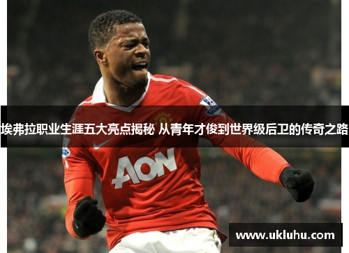 埃弗拉职业生涯五大亮点揭秘 从青年才俊到世界级后卫的传奇之路