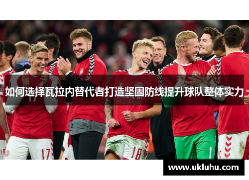 如何选择瓦拉内替代者打造坚固防线提升球队整体实力