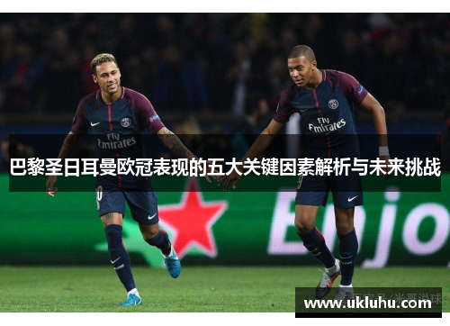 巴黎圣日耳曼欧冠表现的五大关键因素解析与未来挑战
