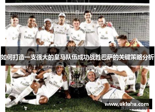 如何打造一支强大的皇马队伍成功战胜巴萨的关键策略分析