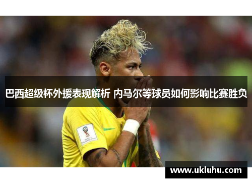 巴西超级杯外援表现解析 内马尔等球员如何影响比赛胜负