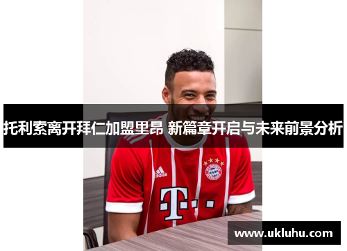 托利索离开拜仁加盟里昂 新篇章开启与未来前景分析