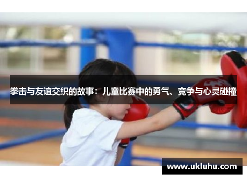 拳击与友谊交织的故事：儿童比赛中的勇气、竞争与心灵碰撞