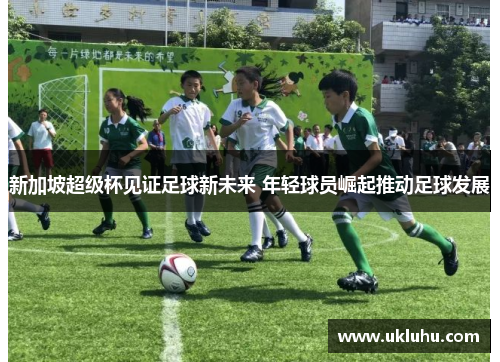 新加坡超级杯见证足球新未来 年轻球员崛起推动足球发展